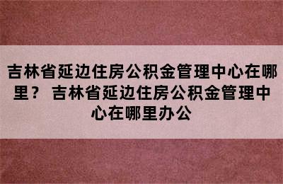 吉林省延边住房公积金管理中心在哪里？ 吉林省延边住房公积金管理中心在哪里办公